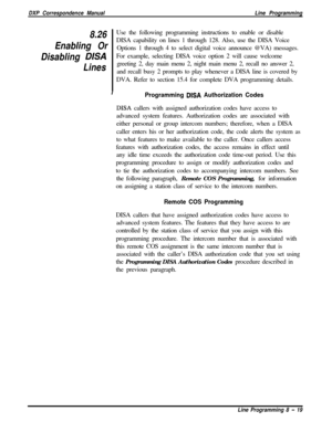 Page 199DXP Correspondence ManualLine Programming
8.26
Enabling Or
Disabling 
DISA
LinesUse the following programming instructions to enable or disable
DISA capability on lines 1 through 128. Also, use the DISA Voice
Options 1 through 4 to select digital voice announce @VA) messages.
For example, selecting DISA voice option 2 will cause welcome
greeting 2, day main menu 2, night main menu 2, recall no answer 2,
and recall busy 2 prompts to play whenever a DISA line is covered by
DVA. Refer to section 15.4 for...
