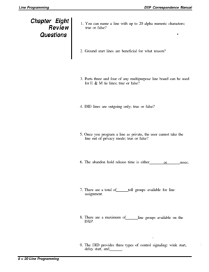Page 200Line ProgrammingDXP Correspondence ManualChapter Eight
Review1. You can name a line with up to 20 alpha numeric characters;
true or false?
Questions.
2. Ground start lines are beneficial for what reason?
3. Ports three and four of any multipurpose line board can be used
for E 
& M tie lines; true or false?
4. DID lines are outgoing only; true or false?
5. Once you program a line as private, the user cannot take the
line out of privacy mode; true or false?
6. The abandon hold release time is either...
