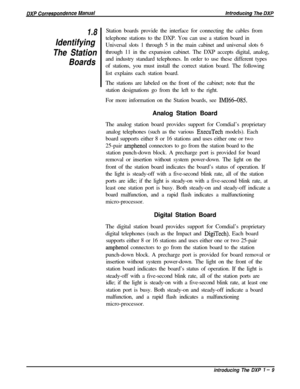 Page 211.8
Identifying
The Station
BoardsStation boards provide the interface for connecting the cables from
telephone stations to the DXP. You can use a station board in
Universal slots 1 through 5 in the main cabinet and universal slots 6
through 11 in the expansion cabinet. The DXP accepts digital, analog,
and industry standard telephones. In order to use these different types
of stations, you must install the correct station board. The following
list explains each station board.
The stations are labeled on...