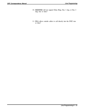 Page 201DXP Correspondence ManualLine Programming
10. DIDLDNIS will not support Delay Ring, Day 1 ring, or Day 2
ring; true or false?
11. DISA allows outside callers to call directly into the DXP; true
or false?
Line Programming 8 
- 21 