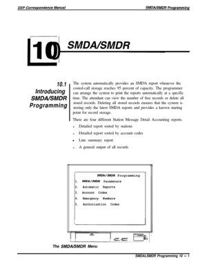 Page 209L10
SMDNSMDR
10.1
Introducing
SMDALSMDR
ProgrammingThe system automatically provides an SMDA report whenever the
costed-call storage reaches 95 percent of capacity. The programmer
can arrange the system to print the reports automatically at a specific
time. The attendant can view the number of free records or delete all
stored records. Deleting all stored records ensures that the system is
storing only the latest SMDA reports and provides a known starting
point for record storage.
There are four...