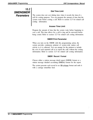 Page 210SMDAISMDR Programming
DXP Correspondence Manual
10.2SMDNSMDR
ParametersDial Time Limit
The system does not cost dialing time when it records the time-of a
call for costing purposes. You can program the amount of time that the
system waits before costing a call. Refer to section 12.5 for related call
costing information.
Answer Time Limit
Program the amount of time that the system waits before beginning to
cost a call. This time allows for a call to ring and be answered before
being costed. Refer to...
