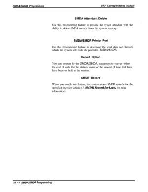 Page 212SMDALSMDR ProgrammingDXP Correspondence Manual
SMDA Attendant Delete
Use this programming feature to provide the system attendant with the
ability to delete SMDA records from the system memory.
SMDABMDR Printer Port
Use this programming feature to determine the serial data port through
which the system will route its generated 
SMDALSMDR.
Report OptionYou can arrange for the 
SMDRLSMDA parameters to convey either
the cost of calls that the stations make or the amount of time that lines
have been on hold...