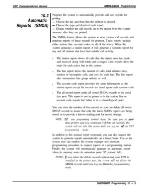 Page 213DXP Correspondence ManualSMDALSMDR Programming
10.3
Automatic
Reports (SMDA)Program the system to automatically provide call cost reports for
printing.- Choose the day and time that the printout is desired.
- Choose the type and detail of each report.
- Dictate whether the call records are to be erased from the system
memory after they are printed.
The SMDA feature allows the system to store various call records and
generate reports of these records for printout. These reports include
either station,...