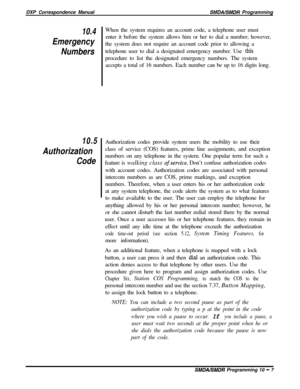 Page 215DXP Correspondence ManualSMDABMDR Programming
10.4
Emergency
Numbers
10.5
Authorization
CodeWhen the system requires an account code, a telephone user must
enter it before the system allows him or her to dial a number; however,
the system does not require an account code prior to allowing a
telephone user to dial a designated emergency number. Use 
thi’sprocedure to list the designated emergency numbers. The system
accepts a total of 16 numbers. Each number can be up to 16 digits long.
Authorization...