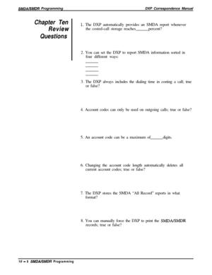 Page 216SMDAISMDR ProgrammingDXP Correspondence Manual
Chapter Ten
Review1. The DXP automatically provides an SMDA report whenever
the costed-call storage reachespercent?
Questions2. You can set the DXP to report SMDA information sorted in
four different ways:
3. The DXP always includes the dialing time in costing a call; true
or false?
4. Account codes can only be used on outgoing calls; true or false?
5. An account code can be a maximum ofdigits.
6. Changing the account code length automatically deletes all...