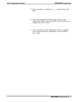 Page 217DXP Correspondence ManualSMDNSMDR Programming
9. You can program a maximum of
DXP.account codes in the
10.If you have programmed forced account codes for each
station, those station users must dial the account code for any
outgoing calls; true or false?
11.A user can enter his or her authorization code at a telephone
and override that station’s authorization code and features;
true or false?
SMDALSMDR Programming 10 - 9 