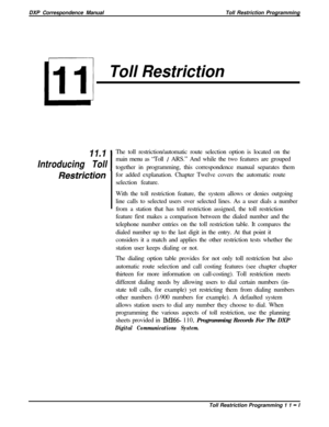 Page 219DXP Correspondence ManualToll Restriction ProgrammingToll Restriction
II.1
IThe toll restriction/automatic route selection option is located on theIntroducing Tollmain menu as “Toll 
/ ARS.” And while the two features are grouped
together in programming, this correspondence manual separates them
Restrictionfor added explanation. Chapter Twelve covers the automatic route
selection feature.
With the toll restriction feature, the system allows or denies outgoing
line calls to selected users over selected...