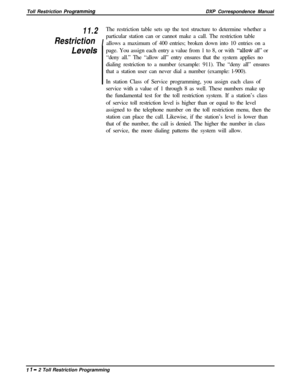 Page 220Toll Restriction PrOgrammingDXP Correspondence Manual
11.2
IThe restriction table sets up the test structure to determine whether aRestrictionparticular station can or cannot make a call. The restriction table
allows a maximum of 400 entries; broken down into 10 entries on a
Levelspage. You assign each entry a value from 1 to 8, or with “alloti all” or
“deny all.” The “allow all” entry ensures that the system applies no
dialing restriction to a number (example: 911). The “deny all” ensures
that a station...
