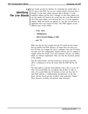 Page 23DXP Correspondence Manual
Introducing The DXP1.9
Identifying
The Line BoardsLine boards provide the interface for connecting the central office, or
CO, lines to the DXP. You can use a station board in Universal slots 1
through 5 in the main cabinet, universal slots 6 through 11 in the
expansion cabinet, and line slots 1 through 4 in the main cabinet (you
can only install a 
Tl board in the second line slot or the fifth universal
slot of the main cabinet, or in universal slot 8 or 12 in the expansion...