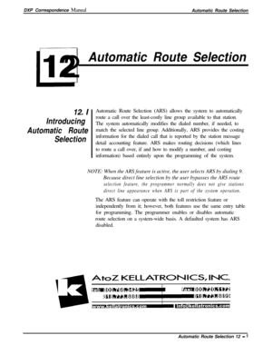 Page 225DXP Correspondence Manual
Automatic Route SelectionI
L12
Automatic Route Selection
12. I
Introducing
Automatic Route
SelectionAutomatic Route Selection (ARS) allows the system to automatically
route a call over the least-costly line group available to that station.
The system automatically modifies the dialed number, if needed, to
match the selected line group. Additionally, ARS provides the costing
information for the dialed call that is reported by the station message
detail accounting feature. ARS...