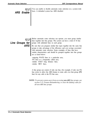 Page 226Automatic Route SelectionDXP Correspondence Manual12.2
ARS Enable
12.3
Line Groups for
ARSYou can enable or disable automatic route selection on a system-wide
basis. A defaulted system has ARS disabled.
Before automatic route selection can operate, you must group similar
lines together into line groups. The system can have a total of 16 line
groups with unlimited lines in each group.
Be sure that you program similar line types together into the same line
groups to take advantage of the efficiency and...