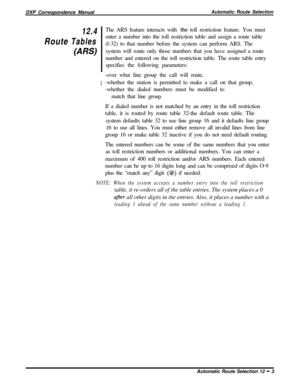 Page 227DXP Correspondence ManualAutomatic Route SelectionRoute
12.4
TablesThe ARS feature interacts with the toll restriction feature. You must
enter a number into the toll restriction table and assign a route table
(l-32) to that number before the system can perform ARS. The
system will route only those numbers that you have assigned a route
number and entered on the toll restriction table. The route table entry
specifies the following parameters:
I-over what line group the call will route,
-whether the...