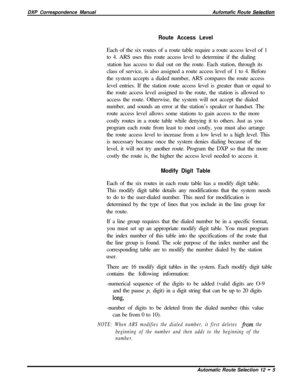 Page 229DXP Correspondence ManualAufomafic Route Selecfion
Route Access LevelEach of the six routes of a route table require a route access level of 1
to 4. ARS uses this route access level to determine if the dialing
station has access to dial out on the route. Each station, through its
class of service, is also assigned a route access level of 1 to 4. Before
the system accepts a dialed number, ARS compares the route access
level entries. If the station route access level is greater than or equal to
the route...