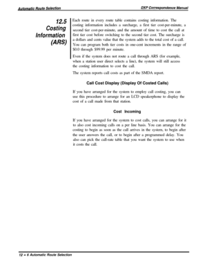 Page 23012.5
Costing
Information
(ARS)Each route in every route table contains costing information. The
costing information includes a surcharge, a first tier cost-per-minute, a
second tier cost-per-minute, and the amount of time to cost the call at
first tier cost before switching to the second tier cost. The surcharge is
a dollars and cents value that the system adds to the total cost of a call.
You can program both tier costs in one-cent increments in the range of
$0.0 through $99.99 per minute.
Even if the...