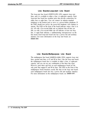 Page 24Introducing The DXPDXP Correspondence Manual
Line Boards-Loop-start Line Board
The loop-start line board (DXPCO-LP8, LP4) supports loop start
lines, and it is available in either a four- or eight-port capacity. Each
loop-start line board has modular jacks that provide connections for
either four or eight lines. You can connect an industry-standard
telephone to the bottom jack to serve as a power-failure telephone. If
the DXP should lose power, the power-fail telephone will continue to
operate. The LED on...