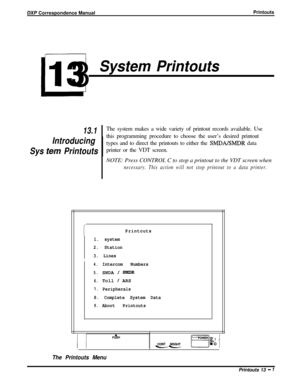 Page 235DXf Correspondence ManualPrintouts
L13
System Printouts
13.1
Introducing
Sys 
tern PrintoutsIThe system makes a wide variety of printout records available. Use
this programming procedure to choose the user’s desired printout
types and to direct the printouts to either the 
ShIDA/SMDR data
printer or the VDT screen.
NOTE: Press CONTROL C to stop a printout to the VDT screen when
necessary. This action will not stop printout to a data printer.
Printouts
1. system
2. Station
3. Lines
4.Intercom Numbers...