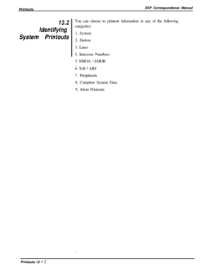 Page 236PrintoutsDXP Correspondence Manual13.2
Identifying
System PrintoutsYou can choose to printout information in any of the following
categories:
1. System
2. Station
3. Lines
4. Intercom Numbers
5. SMDA 
/ SMDR
6. Toll 
/ ARS
7. Peripherals
8. Complete System Data
9. Abort Printouts
Printouts 13 
- 2 