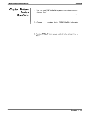 Page 237DXP Correspondence ManualPrintoutsChapter Thirteen
Review1. You can send SMJJAEMDR reports to one of two devices,
what are they?
Questions.
I2. Chapterprovides further SMDALWDR information.
3. Pressing 
CTRL C stops a data printout to the printer; true or
false?
Printouts 13 
- 3 