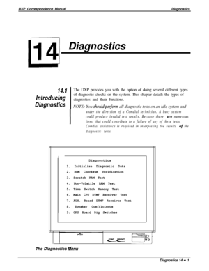 Page 239DXP Correspondence ManualDiagnosticsDiagnostics
14.1The DXP provides you with the option of doing several different types
Introducingof diagnostic checks on the system. This chapter details the types of
diagnostics and their functions.
DiagnosticsNOTE: You shouldpetionn all diagnostic tests on an idle system and
I
under the direction of a Comdial technician. A busy system
could produce invalid test results. Because there 
are numerous
items that could contribute to a failure of any of these tests,...