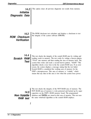 Page 24014.2
Initialize
Diagnostic Data
14.3
ROM Checksum
Verification
14.4
Scratch RAM
TestThis option clears all previous diagnostic test results from memory.
The ROM checksum test calculates and displays a checksum to test
the integrity of the system software EPROMs.
This test checks the integrity of the scratch RAM area by writing and
reading words in memory. The test works by writing a known pattern,
“55AA” into memory and then reading the area of memory back. The
system then writes and reads a second known...
