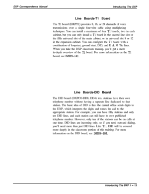 Page 25DXP Correspondence Manual
introducing The DXP
Line Boards-T1 Board
The Tl board (DXPTl) provides 8, 16, or 24 channels of voice
transmissions over a single four-wire cable using multiplexing
techniques. You can install a maximum of four 
Tl boards, two in each
cabinet, but you can only install a 
Tl board in the second line slot or
the fifth universal slot of the main cabinet, or in universal slot 8 or 12
in the expansion cabinet. You can configure the 
Tl board with a
combination of loopstart, ground...