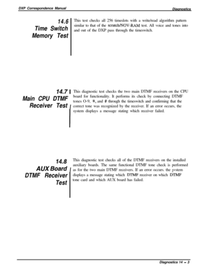 Page 241DXP Correspondence Manual
Diagnostics14.6This test checks all 256 timeslots with a write/read algorithm pattern
Time Switchsimilar to that of the 
scratch/NOV-RAM test. All voice and tones into
and out of the DXP pass through the timeswitch.
Memory Test
14.7 1This diagnostic test checks the two main DTMF receivers on the CPU
Main CPU DTMF
Iboard for functionality. It performs its check by connecting DTMFReceiver Testtones O-9, 
SC, and # through the timeswitch and confirming that the
correct tone was...