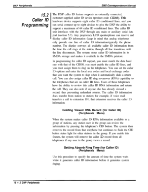 Page 24715.2
Caller ID
ProgrammingThe DXP caller ID feature supports an externally connected,
customer-supplied caller ID device (product code 
CIDOS). This
hardware device supports eight caller ID conditioned lines, and you
can serial connect up to eight devices to give the DXP the ability to
support a maximum of 64 caller ID conditioned lines. The caller ID
unit interfaces with the DXP through any main or auxiliary serial data
port (section 5.7). Any proprietary LCD speakerphone can receive and
display caller...