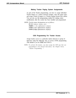 Page 250DXP Correspondence ManualDXP PeripheralsMaking Tracker Paging System AssignmentsAs part of the Tracker programming, you have to assign individual
Tracker Pagers to a station extension number, select the pager types,
and assign a block of pagers to a Tracker Paging System base station.
You can also use this programming method for making minor
modifications after the system has been installed and programmed.
NOTE: Tracker pager designations are as follows:
PI 000 (numeric display only)
P2000 (1 -line...