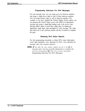 Page 255Programming Intercoms For DVA MessagesFor each message type, you can assign up to ten intercom numbers
and assign a single-access digit to each of these intercom numbers.
You can assign feature codes as well as intercom numbers. For
example, if you have installed the Tracker Paging System option, you
can program the Tracker Pager access code 
(%8) to an appropriate
message and assign a single-digit dialing code to the access code,
allowing DISA callers to track their called party by dialing the...