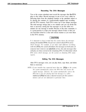 Page 256DXP Correspondence ManualDXP PeripheralsRecording The DVA MessagesYou or the system attendant must record the messages that 
the*DVAplays to the callers. Record messages in one of two ways: either by
delivering them from the telephone handset at the attendant station or
by playing the contents of a professionally-supplied tape recording
into the DVA memory. Each DVA stores up to four unique messages.
The total message storage time is two minutes and you can divide this
time as necessary among the four...