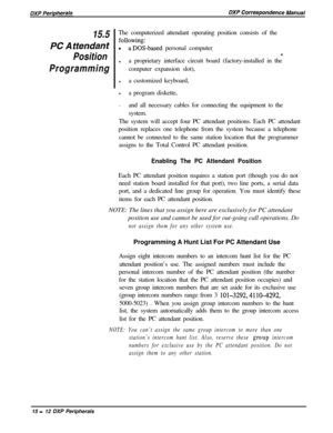 Page 25715.5The computerized attendant operating position consists of the
PC A ffen&nf?z-based personal computer,
Position.
l
Programminga proprietary interface circuit board (factory-installed in the
computer expansion slot),
la customized keyboard,
l
a program diskette,
.
and all necessary cables for connecting the equipment to the
system.
The system will accept four PC attendant positions. Each PC attendant
position replaces one telephone from the system because a telephone
cannot be connected to the same...