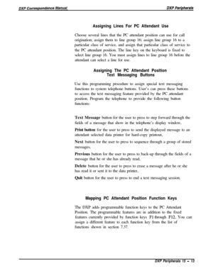 Page 258Assigning Lines For PC Attendant UseChoose several lines that the PC attendant position can use for call
origination; assign them to line group 16; assign line group 16 to a
particular class of service, and assign that particular class of service to
the PC attendant position. The line key on the keyboard is fixed to
select line group 16. You must assign lines to line group 16 before the
attendant can select a line for use.
Assigning The PC Attendant Position
Text Messaging ButtonsUse this programming...
