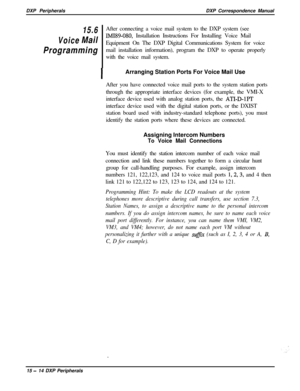 Page 259DXP PeripheralsDXP Correspondence ManualVoiceMail
IMI89-080, Installation Instructions For Installing Voice Mail
Equipment On The DXP Digital Communications System for voice
Programmingmail installation information), program the DXP to operate properly
with the voice mail system.
15.6After connecting a voice mail system to the DXP system (see
IArranging Station Ports For Voice Mail Use
After you have connected voice mail ports to the system station ports
through the appropriate interface devices (for...