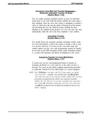 Page 260Arranging Voice Mail Call Transfer Parameters-Automatic Attendant Transfer On Busy
(Station Menu, 7.29)
You can enable automatic attendant transfer on busy for individual
station ports if you wish. With this feature enabled, the system rings a
busy telephone when the voice mail system is attempting to transfer a
call to it, which gives the user the option of leaving his or her present
call and taking the new one. With the feature disabled, the busy
telephone is not signaled by the presence of a new call,...