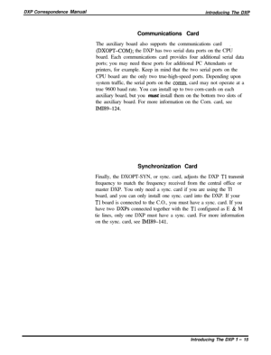 Page 27DXP Correspondence Manual
introducing The DXP
Communications Card
The auxiliary board also supports the communications card.
(DXOPT-COM); the DXP has two serial data ports on the CPU
board. Each communications card provides four additional serial data
ports; you may need these ports for additional PC Attendants or
printers, for example. Keep in mind that the two serial ports on the
CPU board are the only two true-high-speed ports. Depending upon
system traffic, the serial ports on the 
comm. card may not...