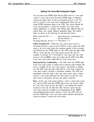 Page 262DXP Correspondence ManualDXP PeripheralsSetting The Voice Mail Integration Digits
You can choose the DTMF digits that the DXP sends to a voice mail
system. A voice mail system uses these DTMF digits to determine
system and station status so that it can properly process a call. You
must be versed in your voice mail’s requirements before you can
assign DTMF integration digits in the DXP. The system defaults the
voice mail parameters to match the Comdial voice mail system.
Certain applications in countries...