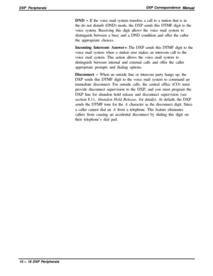 Page 263DXP PeripheralsDXP Correspondence ManuaPDND 
- If the voice mail system transfers a call to a station that is in
the do not disturb (DND) mode, the DXP sends this DTMF digit to the
voice system. Receiving this digit allows the voice mail system to
distinguish between a busy and a DND condition and offer the caller
the appropriate choices.
Incoming Intercom Answer
- The DXP sends this DTMF digit to the
voice mail system when a station user makes an intercom call to the
voice mail system. This action...