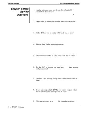 Page 265Chapter Fifteen1.
ReviewAnalog telephones only provide one line of caller ID
inforrnation; true or false?
Questions.
2.Does caller ID information transfer from station to station?
3.Caller ID baud rate is usually 1200 baud; true or false?
4.List the four Tracker pager designations.
5.The maximum number of DVA units is 16; true or false?
6.For the DVA to function, you must have
lines assigned
and programmed.
7.The total DVA message storage time is four minutes; true or
false?
8.If you are using multiple...