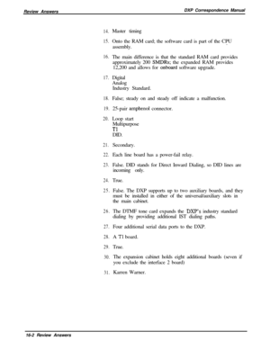 Page 268Review AnswersDXP Correspondence Manual14.
15.Master timing
16.
17.Onto the RAM card; the software card is part of the CPU
assembly..
The main difference is that the standard RAM card provides
approximately 200 
SMDRs; the expanded RAM provides
12,200 and allows for 
onboard software upgrade.
Digital
Analog
Industry Standard.
18.
19.
20.False; steady on and steady off indicate a malfunction.
25-pair 
amphenol connector.
Loop start
Multipurpose
TlDID.
21.
22.
23.Secondary.
24.
25.Each line board has a...