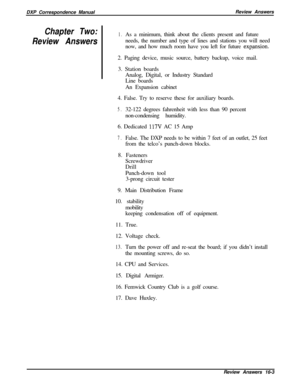 Page 269DXP Correspondence ManualReview AnswersChapter Two:
Review Answers1.As a minimum, think about the clients present and future
needs, the number and type of lines and stations you will need
now, and how much room have you left for future 
exp.ansion.2. Paging device, music source, battery backup, voice mail.
3. Station boards
Analog, Digital, or Industry Standard
Line boards
An Expansion cabinet
4. False. Try to reserve these for auxiliary boards.
5.32-122 degrees fahrenheit with less than 90 percent...