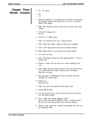 Page 270Review AnswersDXP Correspondence ManualChapter Three:
Review AnswersI
.2.
3.
4.
5.
6.
7.
8.
9.
10.
11.
12.
13.
14.
15.
16.
17.
18.
19.
20.
21.SO- 100 pounds.Six,
24.5.
Keep the distance to a maximum of two inches to connect the
two interface boards; this ensures that you won’t exceed the
ribbon cable length.
False. The expansion cabinet always goes on top of the main
cabinet.
# 10 or# 12 gauge wire
20 feet
117V AC 15 AMP circuit.
False. You should always use a surge protector.
False. Check the output...