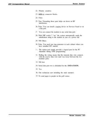 Page 271DXP Correspondence ManualReview Answers
22. Polarity sensitive.
23. 66M-xx connector blocks.
24. False.
25. True. Grounding these pairs helps cut down on RF
interference.
26. False. You can install a paging device on Services board or on
a line port.
27.You can connect the modem to any serial data port.
28. With DIP switch 7 “on,” the system automatically sends the
initialization string to the modem in case of a power fail.
29. 500 Ohms.
30. False. You need one ring generator in each cabinet where you...