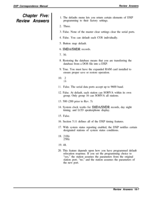 Page 273DXP Correspondence ManualReview AnswersChapter Five:
Review Answers1. The defaults menu lets you return certain elements of DXP
programming to their factory settings.
2. Three.
3. False. None of the master clear settings clear the serial ports.
4. False. You can default each COS individually.
5. Button map default.
6. 
SMDAEMDR records.
7. 30.
8. Restoring the database means that you are transferring the
database from a DOS file into a DXP.
9. True. You must have the expanded RAM card installed to
ensure...