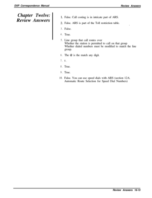 Page 281DXP Correspondence Manual
Review AnswersChapter Twelve:Review Answers
3.
4.
5.
6.
7.
8.
9.
10.False. Call costing is in intricate part of ARS.
False. ARS is part of the Toll restriction table.
.
False.
True.
Line group that call routes over
Whether the station is permitted to call on that group
Whether dialed numbers must be modified to match the line
group.
The 
@ is the match any digit.
6.True.
True.
False. You can use speed dials with ARS (section 12.6,
Automatic Route Selection for Speed Dial...