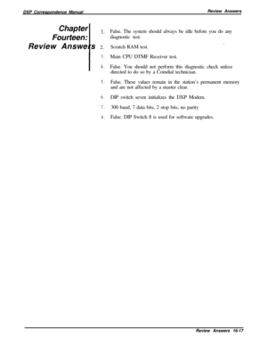 Page 283DXP Correspondence ManualReview Answers
Chapter 1Fourteen: 
’Review Answers 2.
I
3.
4.
5.
6.
7.
8.False. The system should always be idle before you do any
diagnostic test.
Scratch RAM test..
Main CPU DTMF Receiver test.
False. You should not perform this diagnostic check unless
directed to do so by a Comdial technician.
False. These values remain in the station’s permanent memory
and are not affected by a master clear.
DIP switch seven initializes the DXP Modem.
300 baud, 7 data bits, 2 stop bits, no...