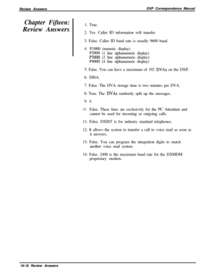 Page 284Review AnswersDXP Correspondence ManualChapter Fifteen:Review Answers1. True.
2. Yes. Caller ID information will transfer.
3. False. Caller ID baud rate is usually 9600 baud.
4. 
PlOOO (numeric display)
P2000 (1 line alphanumeric display)
P3000 (2 line alphanumeric display)
P4000 (4 line alphanumeric display)
5. False. You can have a maximum of 192 
DVAs on the DXP.
6. DISA.
7. False. The DVA storage time is two minutes per DVA.
8. True. The 
DVAs randomly split up the messages.
9. 4.
10.False. These...