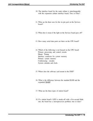 Page 3110. The interface board for the main cabinet is interchangeable
with the expansion cabinet interface board; True or False?
.
11. What are the three uses for the six-pin jack on the Services
board?
12. What does it mean if the light on the Services board goes off?
13. How many serial data ports are there on the CPU board?
14. Which of the following is not housed on the CPU board:
Primary processing and control circuits
Master Timing
Interface connector for system memory
Primary system memory
Conferencing...
