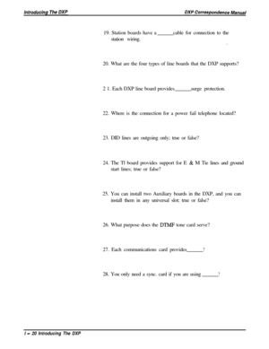 Page 3219. Station boards have a
station wiring.cable for connection to the
.
20. What are the four types of line boards that the DXP supports?
2 1. Each DXP line board providessurge protection.
22. Where is the connection for a power fail telephone located?
23. DID lines are outgoing only; true or false?
24. The Tl board provides support for E & M Tie lines and ground
start lines; true or false?
25. You can install two Auxiliary boards in the DXP, and you can
install them in any universal slot; true or false?...