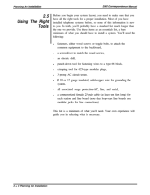 Page 382.5
Using The Right
ToolsBefore you begin your system layout, you need to make sure that you
have all the right tools for a proper installation. Most of you have
installed telephone systems before, so none of this information is new
to you. In truth, you’ll probably have a standard list much longer than
the one we provide. Use these items as an essentials list, a bare
minimum of what you should have to install a system. You’ll need the
following:
lfasteners, either wood screws or toggle bolts, to attach...